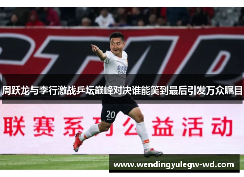 周跃龙与李行激战乒坛巅峰对决谁能笑到最后引发万众瞩目