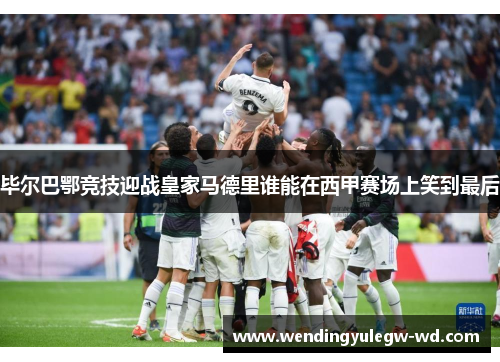 毕尔巴鄂竞技迎战皇家马德里谁能在西甲赛场上笑到最后