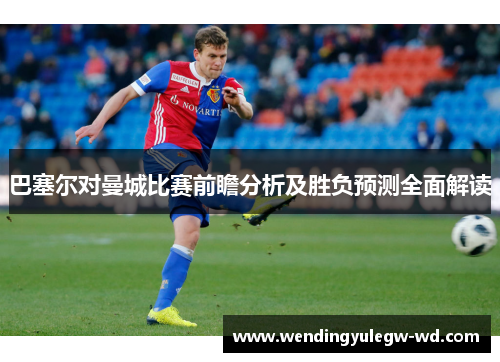 巴塞尔对曼城比赛前瞻分析及胜负预测全面解读